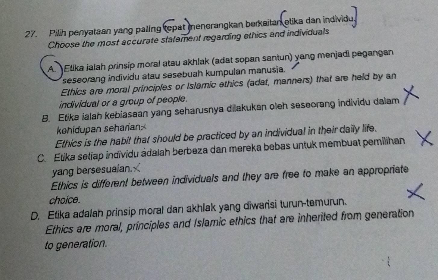 Pilih penyataan yang paling tepat menerangkan berkaitan etika dan individu
Choose the most accurate statement regarding ethics and individuals
A. Etika ialah prinsip moral atau akhlak (adat sopan santun) yang menjadi pegangan
seseorang individu atau sesebuah kumpulan manusia.
Ethics are moral principles or Islamic ethics (adat, manners) that are held by an
individual or a group of people.
B. Etika ialah kebiasaan yang seharusnya dilakukan oleh seseorang individu dalam
kehidupan seharian.
Ethics is the habit that should be practiced by an individual in their daily life.
C. Etika setiap individu ádalah berbeza dan mereka bebas untuk membuat pemilihan
yang bersesuaian.
Ethics is different between individuals and they are free to make an appropriate
choice.
D. Etika adalah prinsip moral dan akhlak yang diwarisi turun-temurun.
Ethics are moral, principles and Islamic ethics that are inherited from generation
to generation.