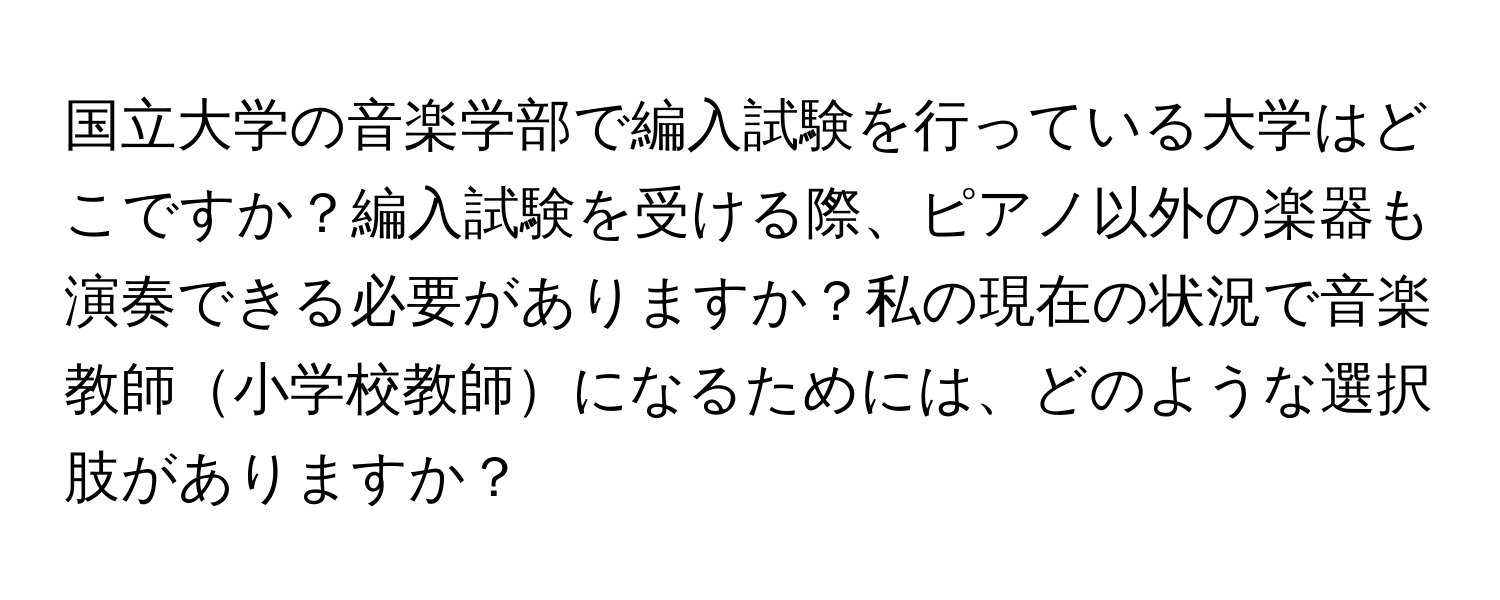 国立大学の音楽学部で編入試験を行っている大学はどこですか？編入試験を受ける際、ピアノ以外の楽器も演奏できる必要がありますか？私の現在の状況で音楽教師小学校教師になるためには、どのような選択肢がありますか？