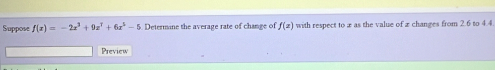 Suppose f(x)=-2x^3+9x^7+6x^5-5. Determine the average rate of change of f(x) with respect to x as the value of x changes from 2.6 to 4.4. 
Preview