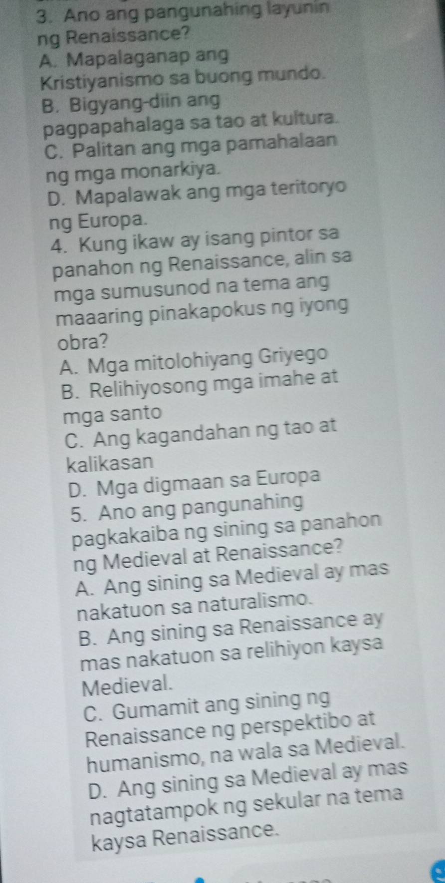 Ano ang pangunahing layunin
ng Renaissance?
A. Mapalaganap ang
Kristiyanismo sa buong mundo.
B. Bigyang-diin ang
pagpapahalaga sa tao at kultura.
C. Palitan ang mga pamahalaan
ng mga monarkiya.
D. Mapalawak ang mga teritoryo
ng Europa.
4. Kung ikaw ay isang pintor sa
panahon ng Renaissance, alin sa
mga sumusunod na tema ang
maaaring pinakapokus ng iyong
obra?
A. Mga mitolohiyang Griyego
B. Relihiyosong mga imahe at
mga santo
C. Ang kagandahan ng tao at
kalikasan
D. Mga digmaan sa Europa
5. Ano ang pangunahing
pagkakaiba ng sining sa panahon
ng Medieval at Renaissance?
A. Ang sining sa Medieval ay mas
nakatuon sa naturalismo.
B. Ang sining sa Renaissance ay
mas nakatuon sa relihiyon kaysa
Medieval.
C. Gumamit ang sining ng
Renaissance ng perspektibo at
humanismo, na wala sa Medieval.
D. Ang sining sa Medieval ay mas
nagtatampok ng sekular na tema
kaysa Renaissance.