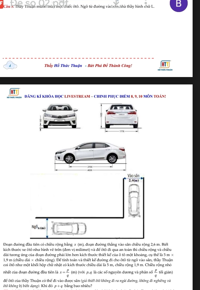 Thầy Thuận muốn mù 1 một chiếc ôtô. Ngõ từ đường vào sân nhà thầy hình chữ L. B 
4 Thầy Hồ Thức Thuận - Bứt Phá Để Thành Công! 
Hô thức thuận 
Hổ THOC THUAN ĐăNG KÍ KHÔA HỌC LIVESTREAM - CHINH PHỤC ĐIêM 8, 9, 10 MÔN TOÁN! 
Vào sân 
2. 6(m) 
Ngõx () 
Đoạn đường đầu tiên có chiều rộng bằng x (m), đoạn đường thẳng vào sân chiều rộng 2,6 m. Biết 
kích thước xe ôtô như hình vẽ trên (đơn vị milimet) và để ôtô đi qua an toàn thì chiều rộng và chiều 
dài tương ứng của đoạn đường phải lớn hơn kích thước thiết kế của ô tô một khoảng, cụ thể là 5 m ×
1,9 m (chiều dài × chiều rộng). Để tính toán và thiết kế đường đi cho ôtô từ ngõ vào sân, thầy Thuận 
coi ôtô như một khối hộp chữ nhật có kích thước chiều dài là 5 m, chiều rộng 1,9 m. Chiều rộng nhỏ 
nhất của đoạn đường đầu tiên là x= p/q (m) (với p, q là các số nguyên dương và phân số  p/q  tối giản) 
để ôtô của thầy Thuận có thể đi vào được sân (giả thiết ôtô không đi ra ngài đường, không đi nghiêng và 
ôtô không bị biến dạng). Khi đó p+q bằng bao nhiêu?