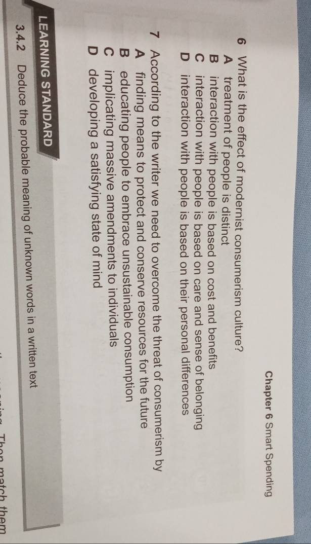 Chapter 6 Smart Spending
6 What is the effect of modernist consumerism culture?
A treatment of people is distinct
B interaction with people is based on cost and benefits
C interaction with people is based on care and sense of belonging
D interaction with people is based on their personal differences
7 According to the writer we need to overcome the threat of consumerism by
A finding means to protect and conserve resources for the future
B educating people to embrace unsustainable consumption
C implicating massive amendments to individuals
D developing a satisfying state of mind
LEARNING STANDARD
3.4.2 Deduce the probable meaning of unknown words in a written text