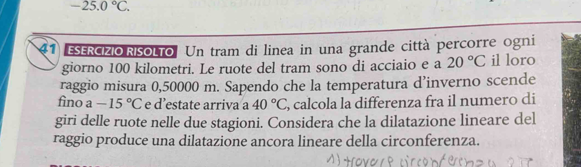 -25.0°C. 
41 ESERCIZIO RISOLTo. Un tram di linea in una grande città percorre ogni 
giorno 100 kilometri. Le ruote del tram sono di acciaio e a 20°C il loro 
raggio misura 0,50000 m. Sapendo che la temperatura d’inverno scende 
fino a-15°C e d’estate arriva a 40°C , calcola la differenza fra il numero di 
giri delle ruote nelle due stagioni. Considera che la dilatazione lineare del 
raggio produce una dilatazione ancora lineare della circonferenza.