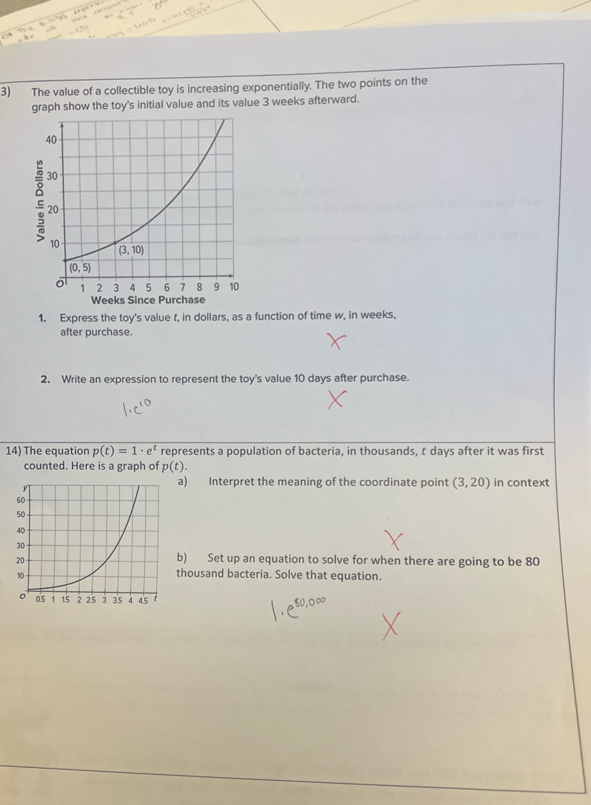 The value of a collectible toy is increasing exponentially. The two points on the
graph show the toy's initial value and its value 3 weeks afterward.
1. Express the toy's value t, in dollars, as a function of time w, in weeks,
after purchase.
2. Write an expression to represent the toy's value 10 days after purchase.
14) The equation p(t)=1· e^t represents a population of bacteria, in thousands, t days after it was first
counted. Here is a graph of p(t).
a) Interpret the meaning of the coordinate point (3,20) in context
b) Set up an equation to solve for when there are going to be 80
thousand bacteria. Solve that equation.