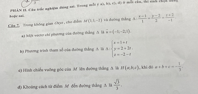 PHÀN II. Câu trắc nghiệm đúng sai, Trong mỗi ya),b),c), ,d ) ở mwidehat 0 i câu, thí sinh chọn dung 
hoặc sai. 
Câu 7. Trong không gian Oxyz, cho điểm M(1;1;-2) và đường thẳng △ : (x-1)/1 = (y-2)/2 = (z+2)/-1 . 
a) Một vectơ chỉ phương của đường thẳng △ l à vector u=(-1;-2;1). 
b) Phương trình tham số của đường thẳng △ li Delta :beginarrayl x=1+t y=2+2t. z=-2-tendarray.
c) Hình chiếu vuông góc của Mô lên đường thẳng △ là H(a;b;c) , khi đó a+b+c=- 1/3 . 
d) Khoảng cách từ điểm Mỹ đến đường thẳng Δ là  sqrt(3)/3 .