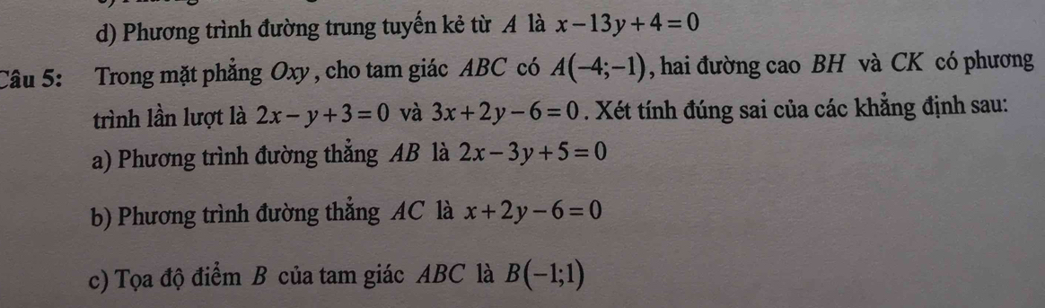 d) Phương trình đường trung tuyến kẻ từ A là x-13y+4=0
Câu 5: Trong mặt phẳng Oxy, cho tam giác ABC có A(-4;-1) , hai đường cao BH và CK có phương
trình lần lượt là 2x-y+3=0 và 3x+2y-6=0. Xét tính đúng sai của các khẳng định sau:
a) Phương trình đường thẳng AB là 2x-3y+5=0
b) Phương trình đường thẳng AC là x+2y-6=0
c) Tọa độ điểm B của tam giác ABC là B(-1;1)