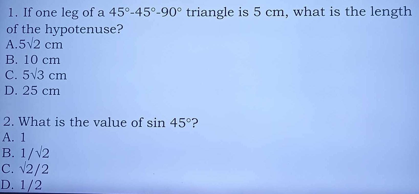 If one leg of a 45°-45°-90° triangle is 5 cm, what is the length
of the hypotenuse?
A. 5sqrt(2)cm
B. 10 cm
C. 5sqrt(3)cm
D. 25 cm
2. What is the value of sin 45° ?
A. 1
B. 1/sqrt(2)
C. sqrt(2)/2
D. 1/2