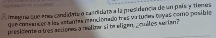 organización de la sociedad. 
* Imagina que eres candidato o candidata a la presidencia de un país y tienes 
que convencer a los votantes mencionado tres virtudes tuyas como posible 
presidente o tres acciones a realizar si te eligen, ¿cuáles serían?