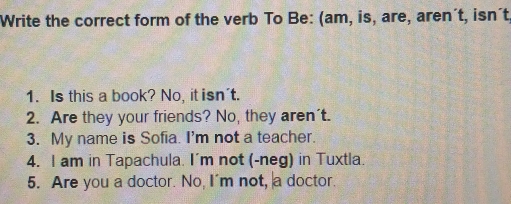 Write the correct form of the verb To Be: (am, is, are, aren´t, isn´t 
1. Is this a book? No, it isn't. 
2. Are they your friends? No, they aren't. 
3. My name is Sofia. I'm not a teacher. 
4. I am in Tapachula. I'm not (-neg) in Tuxtla. 
5. Are you a doctor. No, I'm not, a doctor.