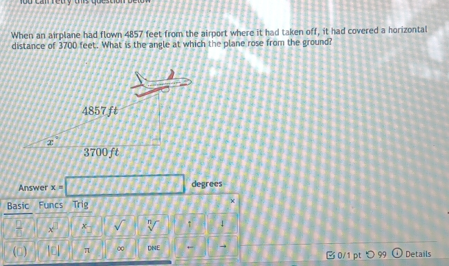 1o u can reury ths question b e n 
When an airplane had flown 4857 feet from the airport where it had taken off, it had covered a horizontal
distance of 3700 feet. What is the angle at which the plane rose from the ground?
Answer x=□ degrees
Basic Funcs Trig ×
 □ /□   X □ x- sqrt() sqrt[n]() ↑ 1
(□) beginvmatrix Eendvmatrix π 0 DNE ← Details
0/1 pt つ 99