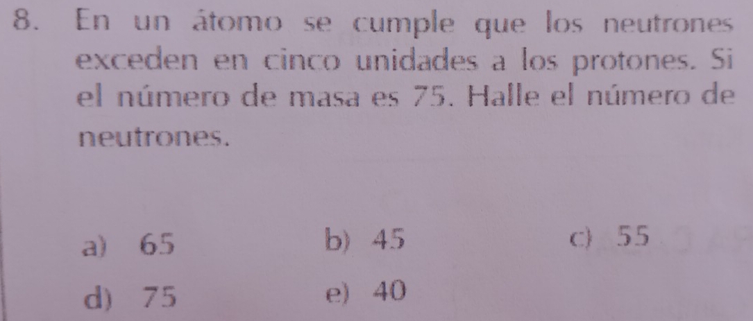 En un átomo se cumple que los neutrones
exceden en cinco unidades a los protones. Si
el número de masa es 75. Halle el número de
neutrones.
a) 65 b) 45 c) 55
d) 75 e) 40