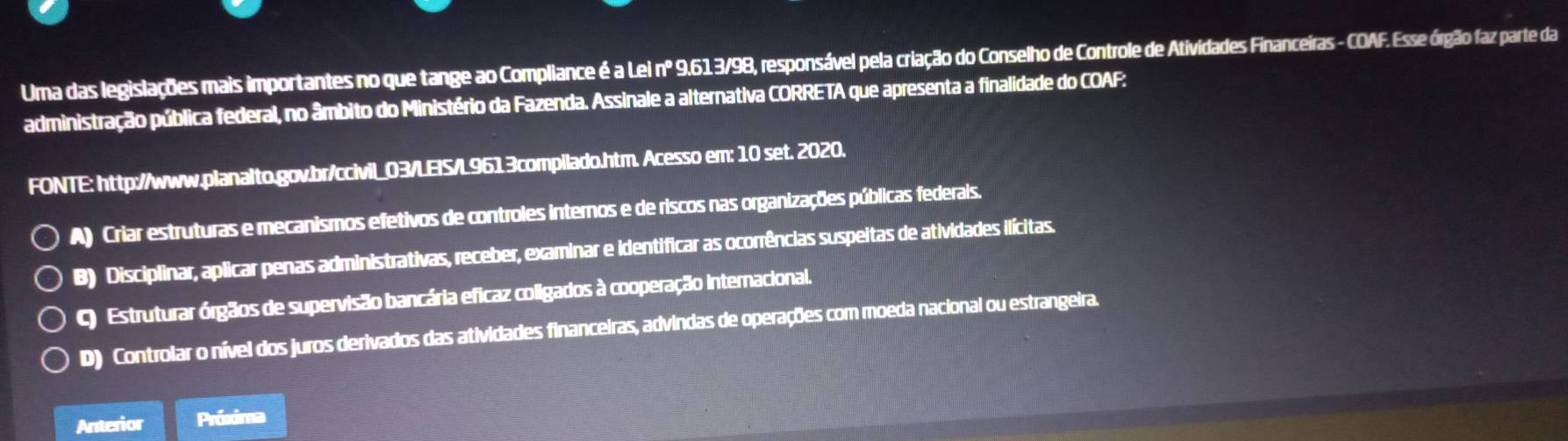 Uma das legislações mais importantes no que tange ao Compllance é a Lei nº 9.613/98, responsável pela criação do Conselho de Controle de Atividades Financeiras - COAF. Esse órgão faz parte da
administração pública federal, no âmbito do Ministério da Fazenda. Assinale a alternativa CORRETA que apresenta a finalidade do COAF:
FONTE: http://www.planalto.gov.br/ccivil_03/LEIS/L9613compilado.htm. Acesso em: 10 set. 2020.
A) Criar estruturas e mecanismos efetivos de controles internos e de riscos nas organizações públicas federais.
B) Disciplinar, aplicar penas administrativas, receber, examinar e identificar as ocorrências suspeitas de atividades ilícitas.
C) Estruturar órgãos de supervisão bancária eficaz coligados à cooperação internacional.
D) Controlar o nível dos juros derivados das atividades financeiras, advindas de operações com moeda nacional ou estrangeira.
Anterior Prósima