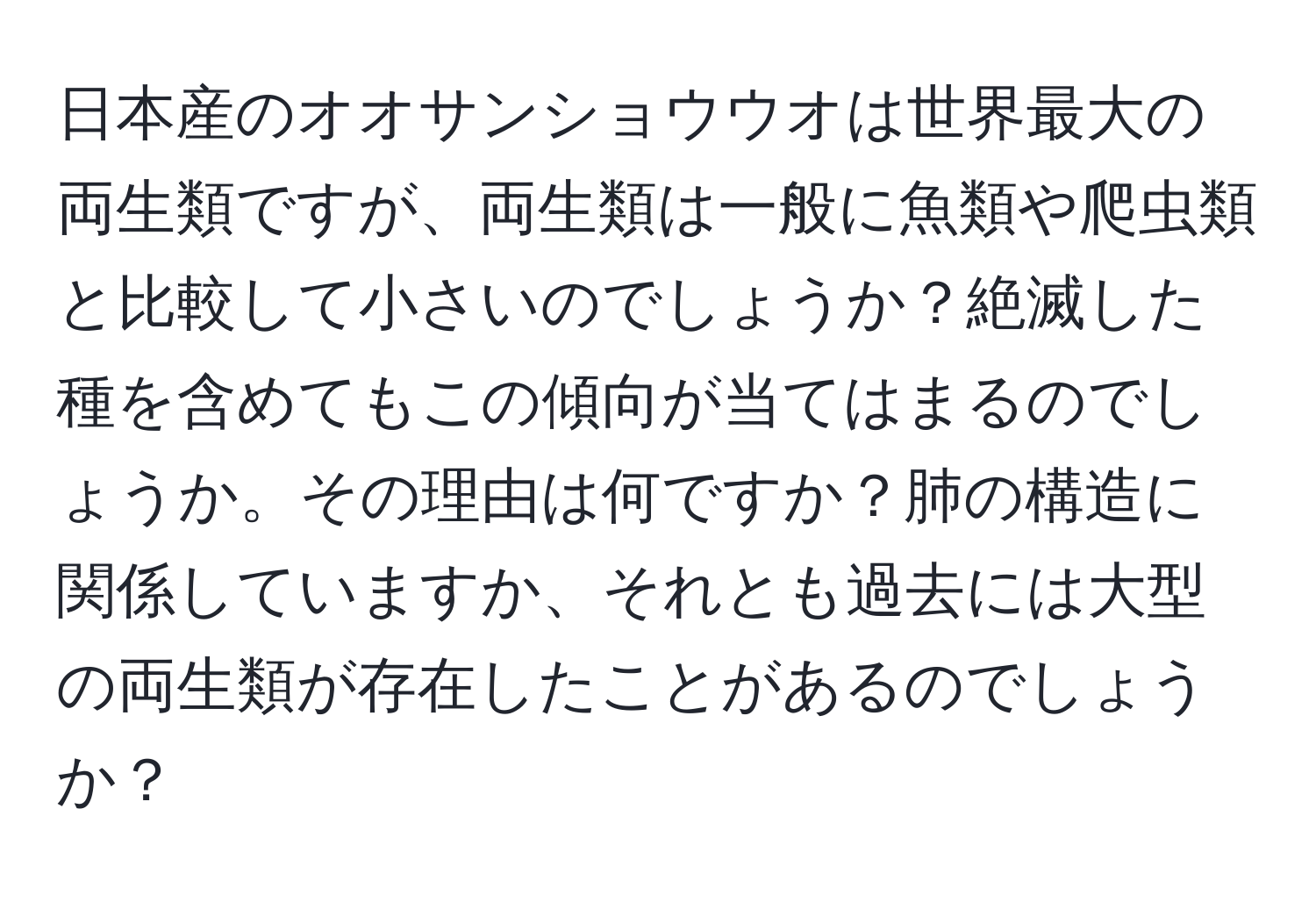 日本産のオオサンショウウオは世界最大の両生類ですが、両生類は一般に魚類や爬虫類と比較して小さいのでしょうか？絶滅した種を含めてもこの傾向が当てはまるのでしょうか。その理由は何ですか？肺の構造に関係していますか、それとも過去には大型の両生類が存在したことがあるのでしょうか？