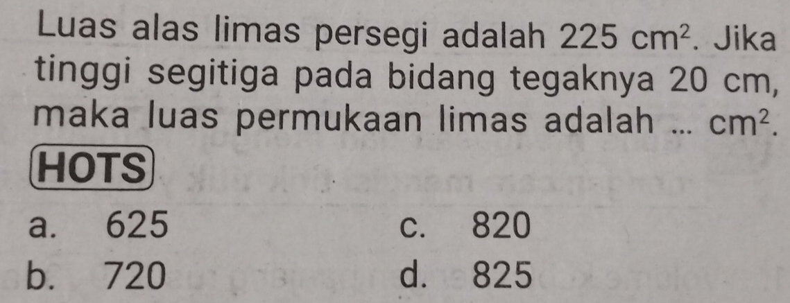 Luas alas limas persegi adalah 225cm^2. Jika
tinggi segitiga pada bidang tegaknya 20 cm,
maka luas permukaan limas adalah ... cm^2. 
HOTS
a. 625 c. 820
b. 720 d. 825