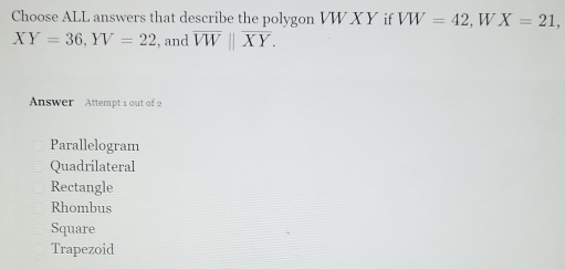 Choose ALL answers that describe the polygon VW X Y if VW=42 , W X=21,
XY=36, YV=22 , and overline VW||overline XY. 
Answer Attempt 1 out of 2
Parallelogram
Quadrilateral
Rectangle
Rhombus
Square
Trapezoid