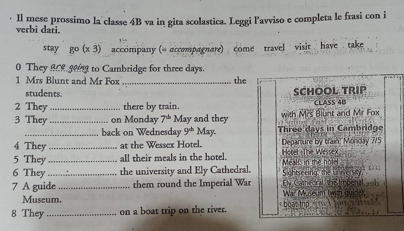 Il mese prossimo la classe 4B va in gita scolastica. Leggi l’avviso e completa le frasi con i 
verbi dati. 
stay go(x3) accompany (= accompagnare) come travel visit have take 
0 They are going to Cambridge for three days. 
1 Mrs Blunt and Mr Fox _the 
students. 
2 They_ there by train. 
3 They _on Monday 7^(th) May and they 
_back on Wednesday 9^(th) May. 
4 They _at the Wessex Hotel. 
5 They _all their meals in the hotel. 
6 They _the university and Ely Cathedral. 
7 A guide _them round the Imperial War 
Museum. 
8 They _on a boat trip on the river.