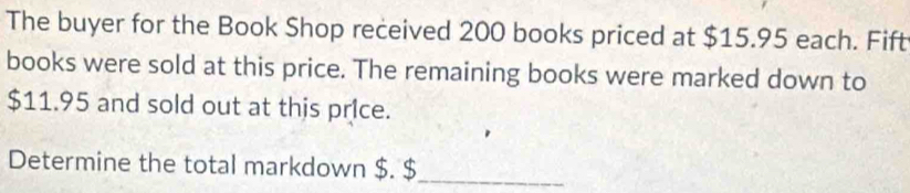 The buyer for the Book Shop received 200 books priced at $15.95 each. Fift 
books were sold at this price. The remaining books were marked down to
$11.95 and sold out at this price. 
Determine the total markdown $. $ _