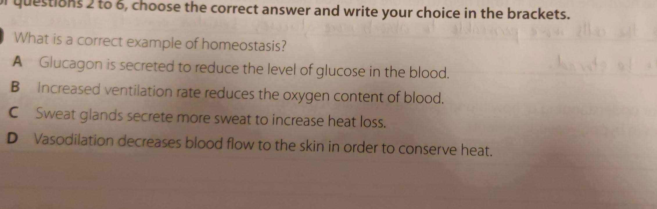 to 6, choose the correct answer and write your choice in the brackets.
What is a correct example of homeostasis?
A Glucagon is secreted to reduce the level of glucose in the blood.
B Increased ventilation rate reduces the oxygen content of blood.
C Sweat glands secrete more sweat to increase heat loss.
D Vasodilation decreases blood flow to the skin in order to conserve heat.