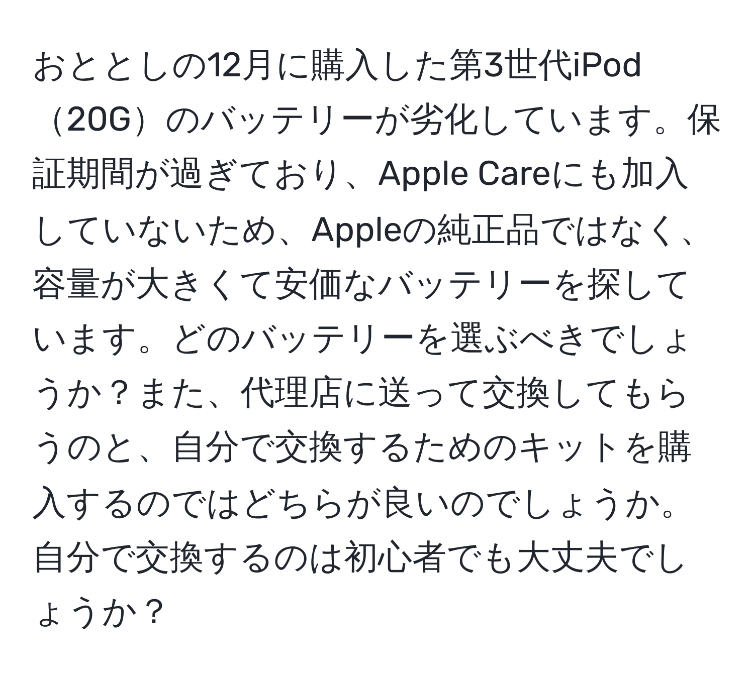 おととしの12月に購入した第3世代iPod20Gのバッテリーが劣化しています。保証期間が過ぎており、Apple Careにも加入していないため、Appleの純正品ではなく、容量が大きくて安価なバッテリーを探しています。どのバッテリーを選ぶべきでしょうか？また、代理店に送って交換してもらうのと、自分で交換するためのキットを購入するのではどちらが良いのでしょうか。自分で交換するのは初心者でも大丈夫でしょうか？