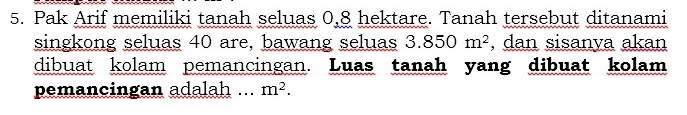 Pak Arif memiliki tanah seluas 0, 8 hektare. Tanah tersebut ditanami 
singkong seluas 40 are, bawang seluas 3.850m^2 , dan sisanya akan 
dibuat kolam pemancingan. Luas tanah yang dibuat kolam 
pemancingan adalah ... m^2.