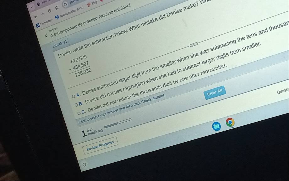 sawa play
Savvas Realize ® S
- 6: Compañero de práctica: Práctica adiciono
swyros enise wrote the subtraction below. What mistake did Denise make? W
Elementary
2.6.AP-11
beginarrayr 672,529 -434,597 238,932endarray
Denise subtracted larger digit from the smaller when she was subtracting the tens and thous. Denise did not use regrouping when she had to subtract larger digits from smalle. Denise did not reduce the thousands digit bv one after regrouping
Clear All
Questi
Click to select your answer and then click Check Answer
part
remaining
Review Progress