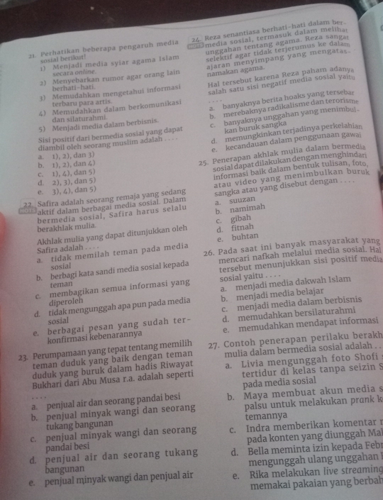 Reza senantiasa berhati-hati dalam ber.
21. Perhatikan beberapa pengaruh media    media sosial, termasuk dalam melihai
1) Menjadi media syiar agama Islam unggahan tentang agama. Reza sangar
sosial berikut!
2) Menyebarkan rumor agar orang lain selektif agar tidak terjerumus ke dalam
secara online.
ajaran menyimpang yang mengatas namakan agama
3) Memudahkan mengetahui informasi Hal tersebut karena Reza paham adanya
berhati-hati.
4 Memudahkan dalam berkomunikasi salah satu sisi negatif media sosial yait
terbaru para artis.
5 Menjadi media dalam berbisnis. a. banyaknya berita hoaks yang tersebar
dan silaturahmi.
b. merebaknya radikalisme dan terorism
Sisi positif dari bermedia sosial yang dapat c. banyaknya unggahan yang menimbu| 
kan buruk sangka
diambil oleh seorang muslim adalah . . . . d. memungkinkan terjadinya perkelahian
e. kecandauan dalam penggunaan gawai
25. Penerapan akhlak mulia dalam bermedia
a. 1), 2), dan 3)
sosial dapat dilakukan dengan menghindari
b. 1), 2), dan 4)
informasi baik dalam bentuk tulisan, foto
c. 1), 4), dan 5)
d. 2), 3), dan 5)
22 Safira adalah seorang remaja yang sedang atau video yang menimbulkan buruk
e. 3), 4), dan 5)
HOTS aktif dalam berbagai media sosial. Dalam a. suuzan sangka atau yang disebut dengan . . . .
bermedia sosial, Safira harus selalu b. namimah
c. gibah
berakhlak mulia.
e. buhtan
Safira adalah Akhlak mulia yang dapat ditunjukkan oleh d. fitnah

a. tidak memilah teman pada media 26. Pada saat ini banyak masyarakat yang
b. berbagi kata sandi media sosial kepada mencari nafkah melalui media sosial. Ha
sosial
teman tersebut menunjukkan sisi positif media
c. membagikan semua informasi yang sosial yaitu . . . .
diperoleh a. menjadi media dakwah Islam
d. tidak mengunggah apa pun pada media b. menjadi media belajar
sosial c. menjadi media dalam berbisnis
e. berbagai pesan yang sudah ter- d. memudahkan bersilaturahmi
konfirmasi kebenarannya e. memudahkan mendapat informasi
23. Perumpamaan yang tepat tentang memilih 27. Contoh penerapan perilaku berakh
teman duduk yang baik dengan teman mulia dalam bermedia sosial adalah . .
duduk yang buruk dalam hadis Riwayat a. Livia mengunggah foto Shofi
Bukhari darí Abu Musa r.a. adalah seperti tertidur di kelas tanpa seizin S
pada media sosial
a. penjual air dan seorang pandai besi b. Maya membuat akun media s
b. penjual minyak wangi dan seorang palsu untuk melakukan prank k
tukang bangunan temannya
c. penjual minyak wangi dan seorang c. Indra memberikan komentar r
pandai besi pada konten yang diunggah Mal
d. penjual air dan seorang tukang d. Bella meminta izin kepada Febr
bangunan mengunggah ulang unggahan !
e. penjual minyak wangi dan penjual air e. Rika melakukan live streaming
memakai pakaian yang berbah