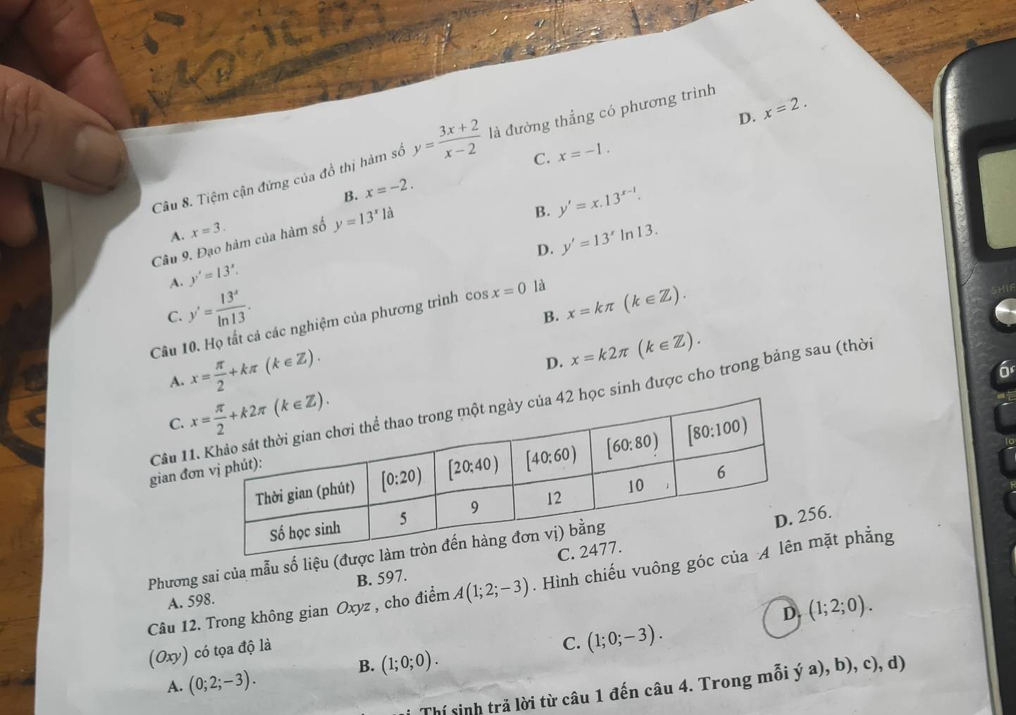 D. x=2.
Câu 8. Tiệm cận đứng của đồ thị hàm số y= (3x+2)/x-2  là đường thẳng có phương trình
C.
B. x=-2. x=-1.
B. y'=x.13^(x-1).
A. x=3.
Cầâu 9. Đạo hàm của hàm số y=13^x1a
D. y'=13^xln 13.
A. y'=13^x.
y'= 13^x/ln 13 .
C.
B. x=kπ (k∈ Z).
Câu 10. Họ tất cả các nghiệm của phương trình có sx=0 là
A. x= π /2 +kπ (k∈ Z).
D. x=k2π (k∈ Z).
Câu 11 sinh được cho trong bảng sau (thời
C. 
gian đơ
Phương sai của mẫu số liệu (đư
6.
B. 597. 
Câu 12. Trong không gian Oxyz , cho điểm A(1;2;-3). Hình chiếu vuông góc ặt phẳng
A. 598.
D. (1;2;0).
(Oxy) có tọa độ là
C. (1;0;-3).
B. (1;0;0).
A. (0;2;-3).
Thí sinh trả lời từ câu 1 đến câu 4. Trong mỗi ý a), b), c), d)