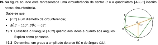 Na figura ao lado está representada uma circunferência de centro 0 e o quadrilátero [ABCD] inscrito
nessa circunferência.
Sabe-se que:
[DB] é um diâmetro da circunferência;
Ahat OB=110°;Bhat DC=65°.
19.1 Classifica o triângulo [AOB] quanto aos lados e quanto aos ângulos. 
Explica como pensaste.
19.2 Determina, em graus a amplitude do arco BC e do ângulo CBA.