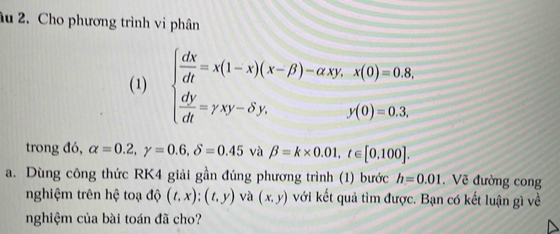 âu 2. Cho phương trình vi phân 
(1) beginarrayl  dX/dt =x(1-x)(x-beta )-axy,x(0)=0.8,  dy/dt =yxy-hat sigma y,endarray.
trong đó, alpha =0.2, gamma =0.6, delta =0.45 và beta =k* 0.01, t∈ [0,100]. 
a. Dùng công thức RK4 giải gần đúng phương trình (1) bước h=0.01. Về đường cong 
nghiệm trên hệ toạ độ (t,x); (t,y) và (x,y) với kết quả tìm được. Bạn có kết luận gì về 
nghiệm của bài toán đã cho?