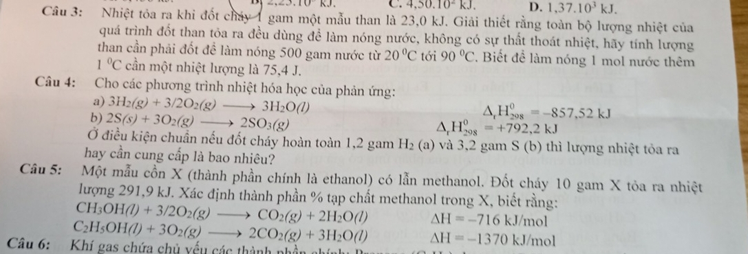 ,∠ 3,10kJ. C. 4,50.10^2kJ. D. 1,37.10^3kJ.
Câu 3: Nhiệt tỏa ra khi đốt cháy 1 gam một mẫu than là 23,0 kJ. Giải thiết rằng toàn bộ lượng nhiệt của
quá trình đốt than tỏa ra đều dùng đề làm nóng nước, không có sự thất thoát nhiệt, hãy tính lượng
than cần phải đốt để làm nóng 500 gam nước từ 20°C tới 90°C. Biết để làm nóng 1 mol nước thêm
1°C cần một nhiệt lượng là 75,4 J.
Câu 4: Cho các phương trình nhiệt hóa học của phản ứng:
a) 3H_2(g)+3/2O_2(g)to 3H_2O(l)
b) 2S(s)+3O_2(g)to 2SO_3(g)
△ _rH_(298)^0=-857,52kJ
△ _r H_(298)^0=+792,2kJ
Ở điều kiện chuẩn nếu đốt cháy hoàn toàn 1,2 gam H_2(a) - và 3,2 gam S (b) thì lượng nhiệt tỏa ra
hay cần cung cấp là bao nhiêu?
Câu 5: Một mẫu cồn X (thành phần chính là ethanol) có lẫn methanol. Đốt cháy 10 gam X tỏa ra nhiệt
lượng 291,9 kJ. Xác định thành phần % tạp chất methanol trong X, biết rằng:
CH_3OH(l)+3/2O_2(g)to CO_2(g)+2H_2O(l) △ H=-716kJ/mol
C_2H_5OH(l)+3O_2(g)to 2CO_2(g)+3H_2O(l) Delta H=-1370kJ/mol
Câu 6:  Khí gas chứa chủ yếu các thành phần nh