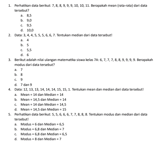 Perhatikan data berikut: 7, 8, 8, 9, 9, 9, 10, 10, 11. Berapakah mean (rata-rata) dari data
tersebut?
a. 8, 5
b. 9, 0
c. 9, 5
d. 10, 0
2. Data: 3, 4, 4, 5, 5, 5, 6, 6, 7. Tentukan median dari data tersebut!
a. 4
b. 5
c. 5, 5
d. 6
3. Berikut adalah nilai ulangan matematika siswa kelas 7A : 6, 7, 7, 7, 8, 8, 9, 9, 9, 9. Berapakah
modus dari data tersebut?
a. 7
b. 8
c. 9
d. 7 dan 9
4. Data: 12, 13, 13, 14, 14, 14, 15, 15, 1. Tentukan mean dan median dari data tersebut!
a. Mean =14 dan Median =14
b. Mean =14,5 dan Medi an=14
c. Mean =14 dan Median =14,5
d. Mean =14,5 dan Medián =15
5. Perhatikan data berikut: 5, 5, 6, 6, 6, 7, 7, 8, 8, 8. Tentukan modus dan median dari data
tersebut !
a. Modus =6 dan Median =6,5
b. Modus =6,8 dan Median =7
c. Modus =6,8 dan Median =6,5
d. Modus =8 dan Median =7