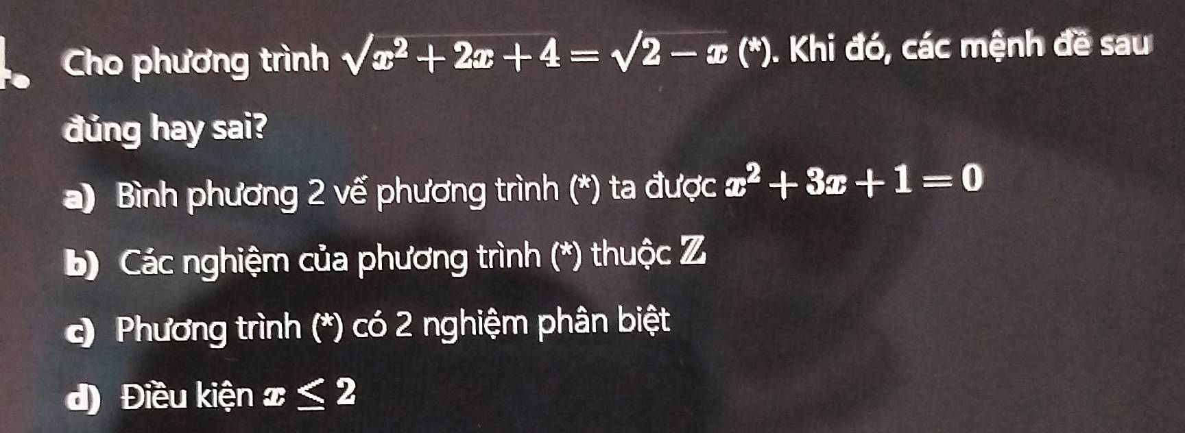 Cho phương trình sqrt(x^2+2x+4)=sqrt(2-x) (*). Khi đó, các mệnh đề sau
đúng hay sai?
a) Bình phương 2 vế phương trình (*) ta được x^2+3x+1=0
b) Các nghiệm của phương trình (*) thuộc Z
c) Phương trình (*) có 2 nghiệm phân biệt
d) Điều kiện x≤ 2