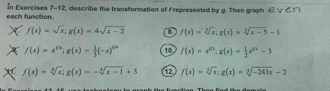 În Exercises 7-12, describe the transformation of f represented by g. Then graph & ∨ り 
each function. 
X f(x)=sqrt(x); g(x)=4sqrt(x-2) 8. f(x)=sqrt[3](x); g(x)=sqrt[3](x-5)-1
f(x)=x^(1/4); g(x)= 1/3 (-x)^1/4 10, f(x)=x^(1/3); g(x)= 1/2 x^(1/3)-3
f(x)=sqrt[4](x); g(x)=-sqrt[4](x-1)+3 12. f(x)=sqrt[5](x); g(x)=sqrt[5](-243x)-2