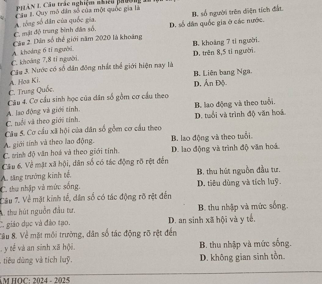 PHÀN I. Câu trắc nghiệm nhiều phường ản
u Câu 1. Quy mô dân số của một quốc gia là
A. tổng số dân của quốc gia. B. số người trên diện tích đất.
C. mật độ trung bình dân số. D. số dân quốc gia ở các nước.
Câu 2. Dân số thế giới năm 2020 là khoảng
A. khoảng 6 tỉ người. B. khoảng 7 tỉ người.
C. khoảng 7,8 tỉ người. D. trên 8,5 tỉ người.
Câu 3. Nước có số dân đông nhất thế giới hiện nay là
B. Liên bang Nga.
A. Hoa Kì.
D. Ấn Độ.
C. Trung Quốc.
Câu 4. Cơ cấu sinh học của dân số gồm cơ cấu theo
A. lao động và giới tính. B. lao động và theo tuổi.
C. tuổi và theo giới tính. D. tuổi và trình độ văn hoá.
Câu 5. Cơ cấu xã hội của dân số gồm cơ cấu theo
A. giới tính và theo lao động. B. lao động và theo tuổi.
C. trình độ văn hoá và theo giới tính. D. lao động và trình độ văn hoá.
Cầu 6. Về mặt xã hội, dân số có tác động rõ rệt đến
A. tăng trưởng kinh tế. B. thu hút nguồn đầu tư.
C. thu nhập và mức sống. D. tiêu dùng và tích luỹ.
Câu 7. Về mặt kinh tế, dân số có tác động rõ rệt đến
A. thu hút nguồn đầu tư.  B. thu nhập và mức sống.
C. giáo dục và đào tạo. D. an sinh xã hội và y tế.
Cầu 8. Về mặt môi trường, dân số tác động rõ rệt đến. y tế và an sinh xã hội.  B. thu nhập và mức sống.
tiêu dùng và tích luỹ. D. không gian sinh tồn.
ÁM HOC: 2024 - 2025