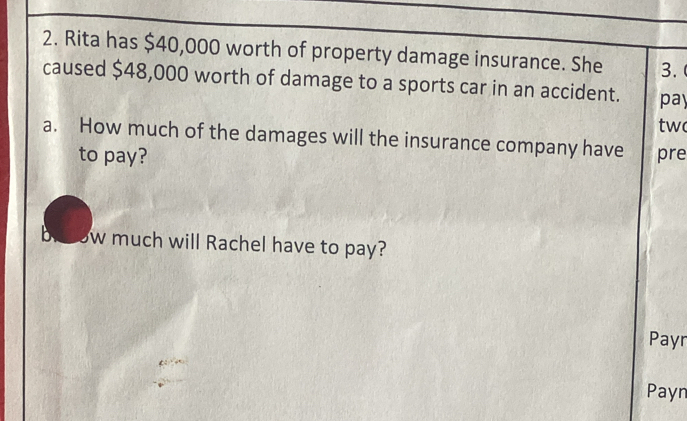 Rita has $40,000 worth of property damage insurance. She 3. 
caused $48,000 worth of damage to a sports car in an accident. pay 
tw 
a. How much of the damages will the insurance company have pre 
to pay? 
b w much will Rachel have to pay? 
Payr 
Payn