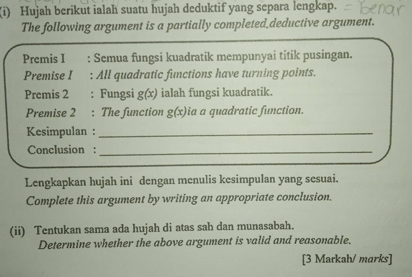 Hujah berikut ialah suatu hujah deduktif yang separa lengkap. 
The following argument is a partially completed deductive argument. 
Premis I : Semua fungsi kuadratik mempunyai titik pusingan. 
Premise I : All quadratic functions have turning points. 
Premis 2 : Fungsi g(x) ialah fungsi kuadratik. 
Premise 2 : The function g(x) ia a quadratic function. 
Kesimpulan :_ 
Conclusion :_ 
Lengkapkan hujah ini dengan menulis kesimpulan yang sesuai. 
Complete this argument by writing an appropriate conclusion. 
(ii) Tentukan sama ada hujah di atas sah dan munasabah. 
Determine whether the above argument is valid and reasonable. 
[3 Markah/ marks]