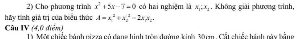 Cho phương trình x^2+5x-7=0 có hai nghiệm là x_1; x_2. Không giải phương trình,
hãy tính giá trị của biểu thức A=x_1^(2+x_2^2-2x_1)x_2. 
Câu IV (4,0 điểm)
1) Một chiếc bánh pizza có dang hình tròn đường kính 30cm. Cắt chiếc bánh này bằng