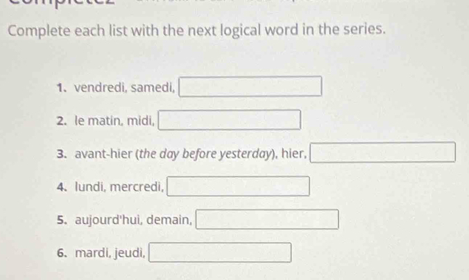 Complete each list with the next logical word in the series. 
1. vendredi, samedi, □ 
2. le matin, midi, □ 
3. avant-hier (the day before yesterday), hier, □
∴ △ ADFsim △ ABC
4. lundi, mercredi, □ 
5. aujourd'hui, demain, 
6. mardi, jeudi, overline □  □ 