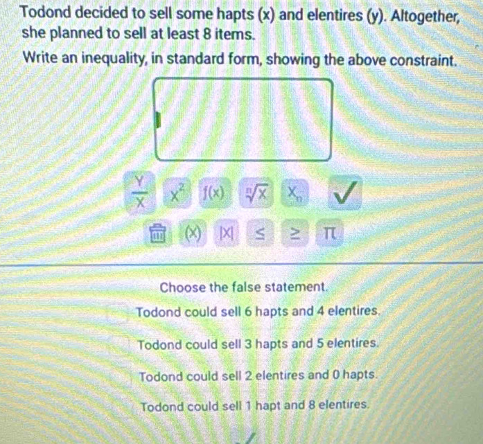 Todond decided to sell some hapts (x) and elentires (y). Altogether,
she planned to sell at least 8 items.
Write an inequality, in standard form, showing the above constraint.
 Y/X  x^2 f(x) sqrt[n](x) X_n
m (x) [X] S π
Choose the false statement.
Todond could sell 6 hapts and 4 elentires.
Todond could sell 3 hapts and 5 elentires.
Todond could sell 2 elentires and 0 hapts.
Todond could sell 1 hapt and 8 elentires.