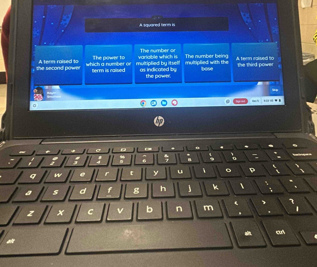 A squared term is 
The number or 
A term raised to The power to variable which is The number being A term raised to 
the second power which a number or multiplied by itself multiplied with the the third power 
term is raised as indicated by base 
the power. 
Skip 
ign ou Dec 5 8:23 US 
hp 
→ C 。 - 
* 
8 
# $ 96 * backspae
3 4 5 6 7 8 9
q w e r t y u i 
P 
a s d f g h j k 
< 
3 
z x C v b n m 
1 
. 
alt ctri 
alt