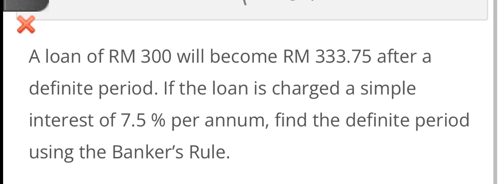 A loan of RM 300 will become RM 333.75 after a 
definite period. If the loan is charged a simple 
interest of 7.5 % per annum, find the definite period 
using the Banker’s Rule.