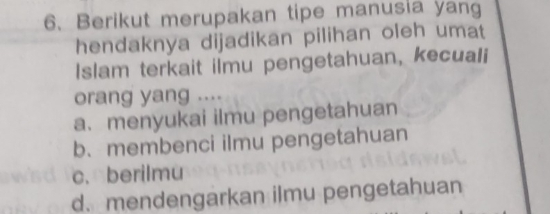 Berikut merupakan tipe manusia yang
hendaknya dijadikan pilihan oleh umat
Islam terkait ilmu pengetahuan, kecuali
orang yang ....
a. menyukai ilmu pengetahuan
b. membenci ilmu pengetahuan
c. berilmu
d. mendengarkan ilmu pengetahuan