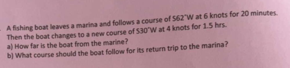 A fishing boat leaves a marina and follows a course of S62°W at 6 knots for 20 minutes. 
Then the boat changes to a new course of S30°W at 4 knots for 1.5 hrs. 
a) How far is the boat from the marine? 
b) What course should the boat follow for its return trip to the marina?