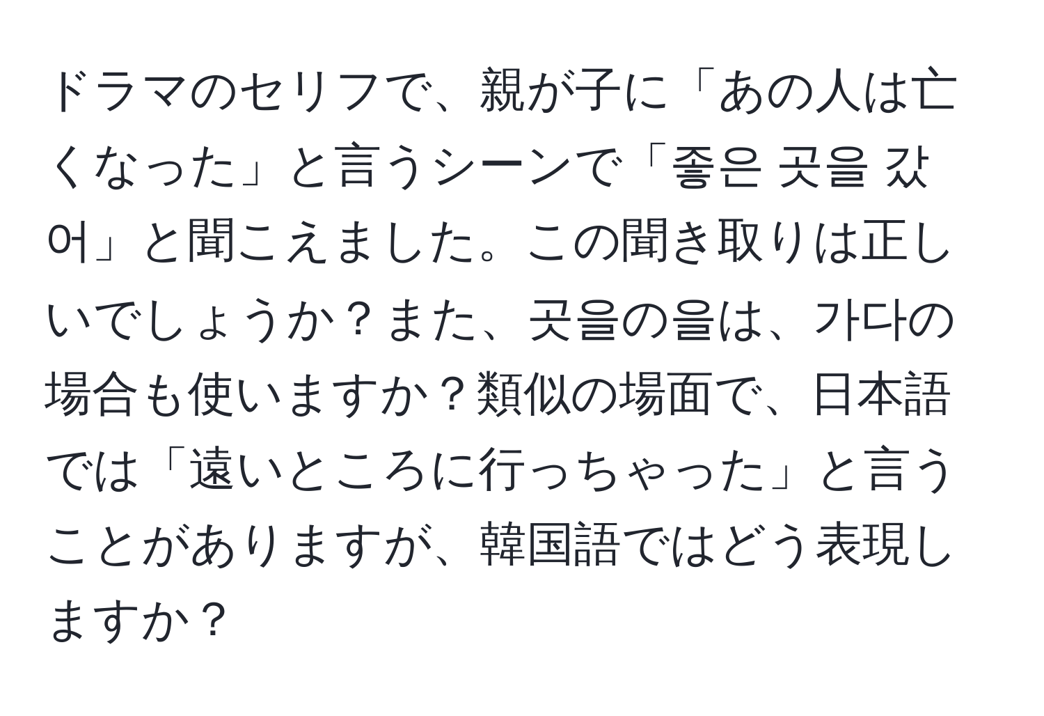 ドラマのセリフで、親が子に「あの人は亡くなった」と言うシーンで「좋은 곳을 갔어」と聞こえました。この聞き取りは正しいでしょうか？また、곳을の을は、가다の場合も使いますか？類似の場面で、日本語では「遠いところに行っちゃった」と言うことがありますが、韓国語ではどう表現しますか？