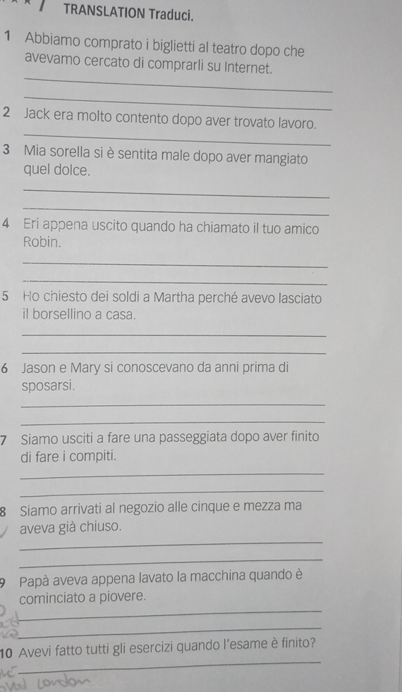 TRANSLATION Traduci. 
1 Abbiamo comprato i biglietti al teatro dopo che 
_ 
avevamo cercato di comprarli su Internet. 
_ 
_ 
2 Jack era molto contento dopo aver trovato lavoro. 
3 Mia sorella si è sentita male dopo aver mangiato 
quel dolce. 
_ 
_ 
4 Eri appena uscito quando ha chiamato il tuo amico 
Robin. 
_ 
_ 
5 Ho chiesto dei soldi a Martha perché avevo lasciato 
il borsellino a casa. 
_ 
_ 
6 Jason e Mary si conoscevano da anni prima di 
sposarsi. 
_ 
_ 
7 Siamo usciti a fare una passeggiata dopo aver finito 
di fare i compiti. 
_ 
_ 
8 Siamo arrivati al negozio alle cinque e mezza ma 
_ 
aveva già chiuso. 
_ 
9 Papà aveva appena lavato la macchina quando è 
_ 
cominciato a piovere. 
_ 
_ 
10 Avevi fatto tutti gli esercizi quando l’esame è finito?