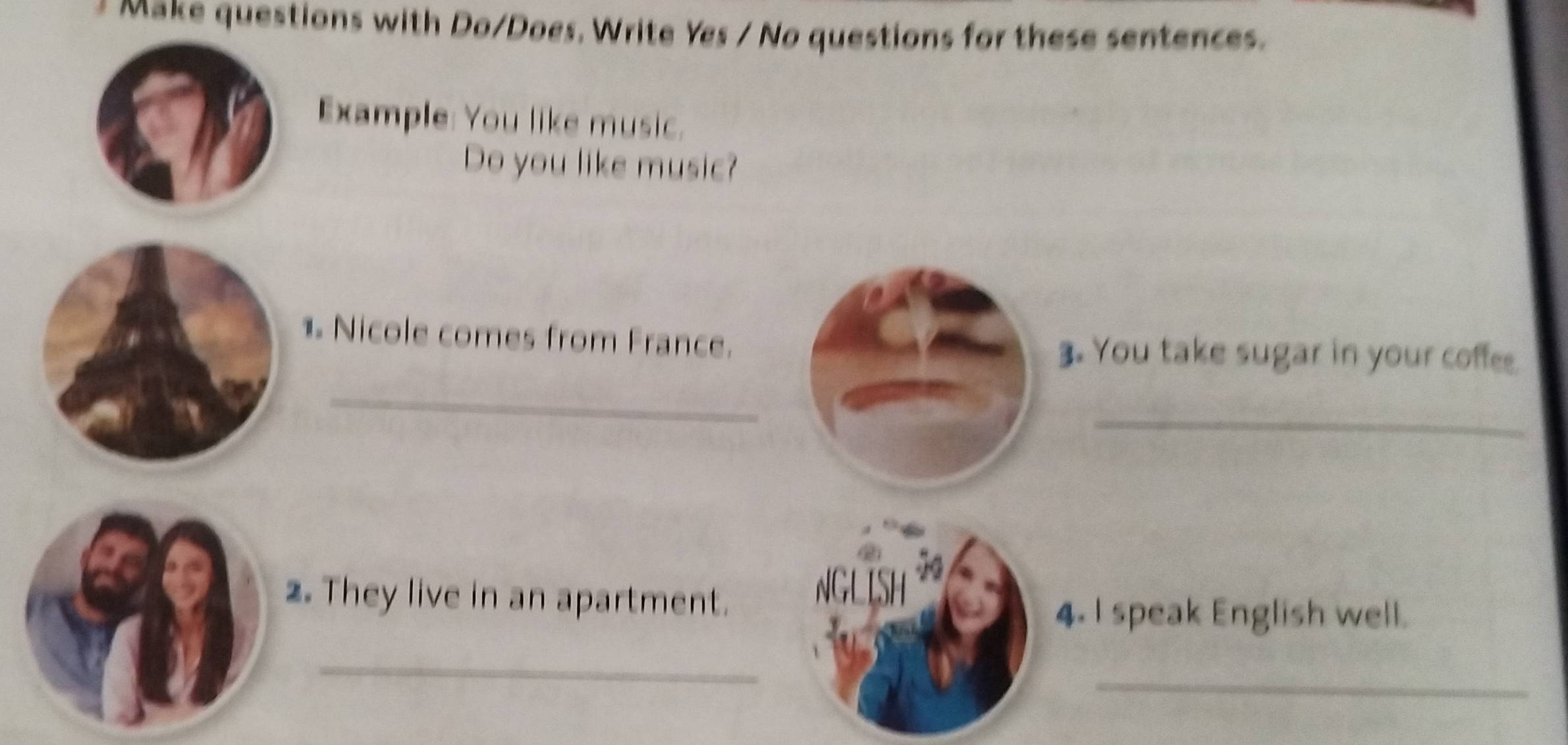 Make questions with Do/Does, Write Yes / No questions for these sentences. 
Example: You like music. 
Do you like music? 
_ 
1 Nicole comes from France.3. You take sugar in your coffee. 
_ 
2. They live in an apartment. 
4. I speak English well. 
_ 
_