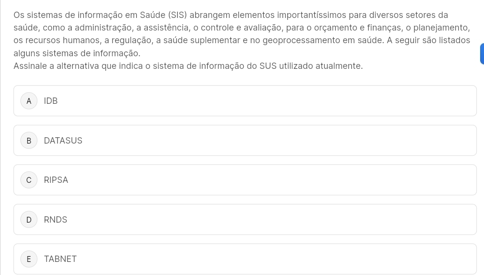 Os sistemas de informação em Saúde (SIS) abrangem elementos importantíssimos para diversos setores da
saúde, como a administração, a assistência, o controle e avaliação, para o orçamento e finanças, o planejamento,
os recursos humanos, a regulação, a saúde suplementar e no geoprocessamento em saúde. A seguir são listados
alguns sistemas de informação.
Assinale a alternativa que indica o sistema de informação do SUS utilizado atualmente.
A IDB
B DATASUS
C RIPSA
D RNDS
E TABNET