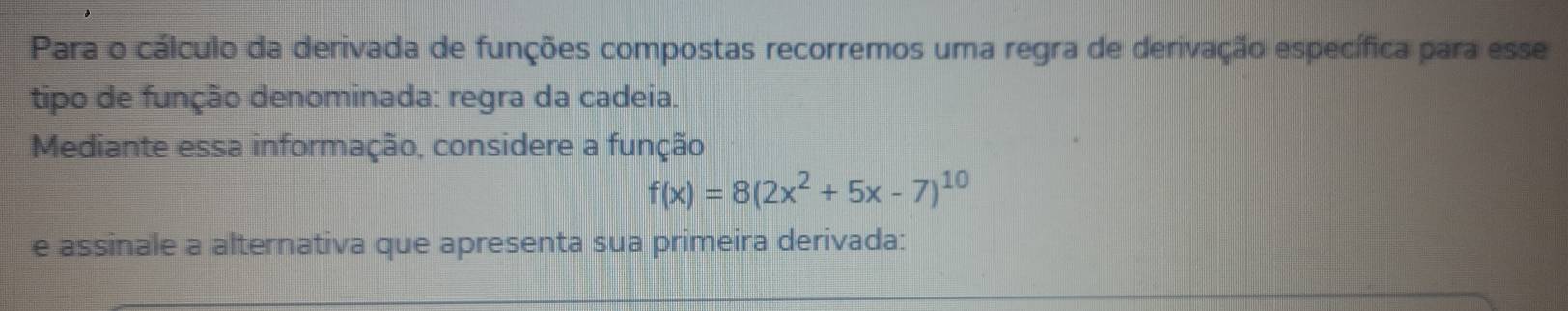 Para o cálculo da derivada de funções compostas recorremos uma regra de derivação específica para esse 
tipo de função denominada: regra da cadeia. 
Mediante essa informação, considere a função
f(x)=8(2x^2+5x-7)^10
e assinale a alternativa que apresenta sua primeira derivada: