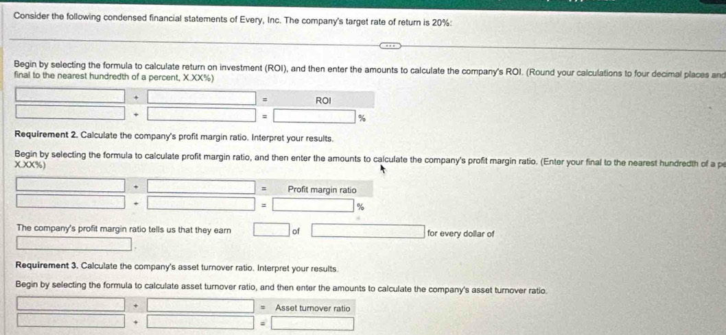 Consider the following condensed financial statements of Every, Inc. The company's target rate of return is 20% : 
Begin by selecting the formula to calculate return on investment (ROI), and then enter the amounts to calculate the company's ROI. (Round your calculations to four decimal places and 
final to the nearest hundredth of a percent, X.XX%)
□ +□ ROI
□ □ = □ %
Requirement 2. Calculate the company's profit margin ratio. Interpret your results. 
Begin by selecting the formula to calculate profit margin ratio, and then enter the amounts to calculate the company's profit margin ratio. (Enter your final to the nearest hundredth of a p
x.xx% )
□ +□ = Profit margin ratio
□ +□ =□ %
The company's profit margin ratio tells us that they earn □ of □ for every dollar of 
□ 
Requirement 3. Calculate the company's asset turnover ratio. Interpret your results. 
Begin by selecting the formula to calculate asset turnover ratio, and then enter the amounts to calculate the company's asset turnover ratio.
□ +□ = Asset turnover ratio
□ +□ = □