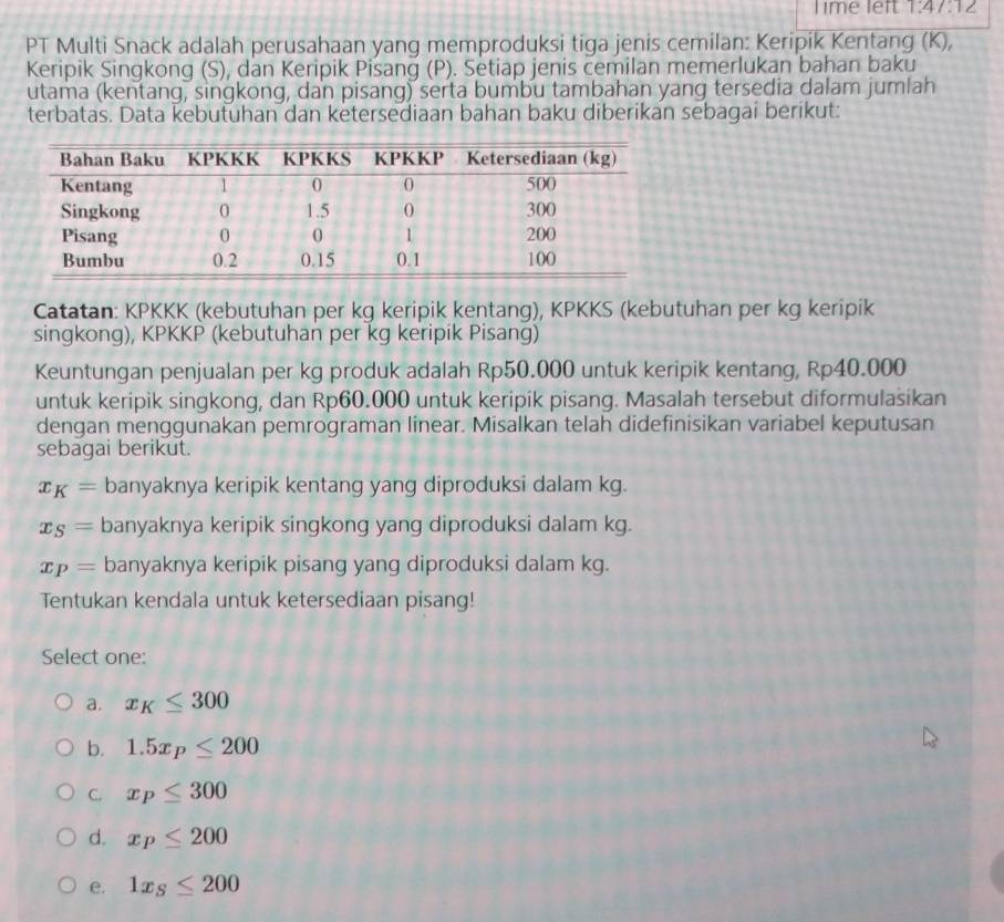 Time left 1.47.12 
PT Multi Snack adalah perusahaan yang memproduksi tiga jenis cemilan: Keripik Kentang (K),
Keripik Singkong (S), dan Keripik Pisang (P). Setiap jenis cemilan memerlukan bahan baku
utama (kentang, singkong, dan pisang) serta bumbu tambahan yang tersedia dalam jumlah
terbatas. Data kebutuhan dan ketersediaan bahan baku diberikan sebagai berikut:
Catatan: KPKKK (kebutuhan per kg keripik kentang), KPKKS (kebutuhan per kg keripik
singkong), KPKKP (kebutuhan per kg keripik Pisang)
Keuntungan penjualan per kg produk adalah Rp50.000 untuk keripik kentang, Rp40.000
untuk keripik singkong, dan Rp60.000 untuk keripik pisang. Masalah tersebut diformulasikan
dengan menggunakan pemrograman linear. Misalkan telah didefinisikan variabel keputusan
sebagai berikut.
x_K= banyaknya keripik kentang yang diproduksi dalam kg.
x_S= banyaknya keripik singkong yang diproduksi dalam kg.
x_P= banyaknya keripik pisang yang diproduksi dalam kg.
Tentukan kendala untuk ketersediaan pisang!
Select one:
a. x_K≤ 300
b. 1.5x_P≤ 200
C. x_P≤ 300
d. x_P≤ 200
e. 1x_S≤ 200